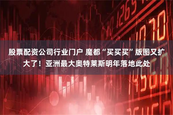 股票配资公司行业门户 魔都“买买买”版图又扩大了！亚洲最大奥特莱斯明年落地此处
