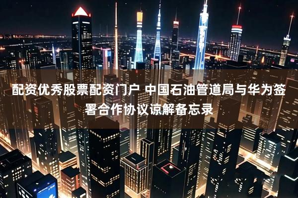 配资优秀股票配资门户 中国石油管道局与华为签署合作协议谅解备忘录