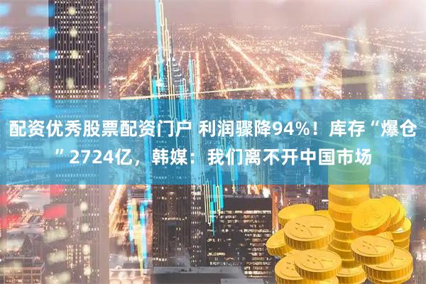 配资优秀股票配资门户 利润骤降94%！库存“爆仓”2724亿，韩媒：我们离不开中国市场