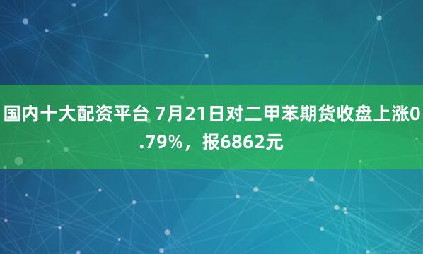 国内十大配资平台 7月21日对二甲苯期货收盘上涨0.79%，报6862元