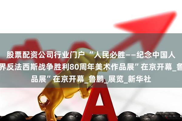 股票配资公司行业门户 “人民必胜——纪念中国人民抗日战争暨世界反法西斯战争胜利80周年美术作品展”在京开幕_鲁鹏_展览_新华社