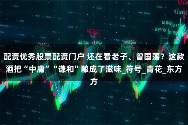 配资优秀股票配资门户 还在看老子、曾国藩？这款酒把“中庸”“谦和”酿成了滋味_符号_青花_东方