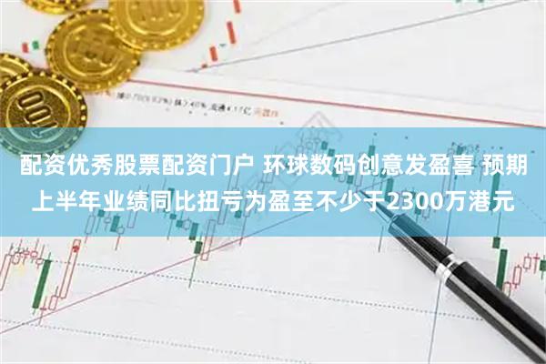 配资优秀股票配资门户 环球数码创意发盈喜 预期上半年业绩同比扭亏为盈至不少于2300万港元