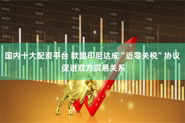 国内十大配资平台 欧盟印尼达成“近零关税”协议 促进双方贸易关系