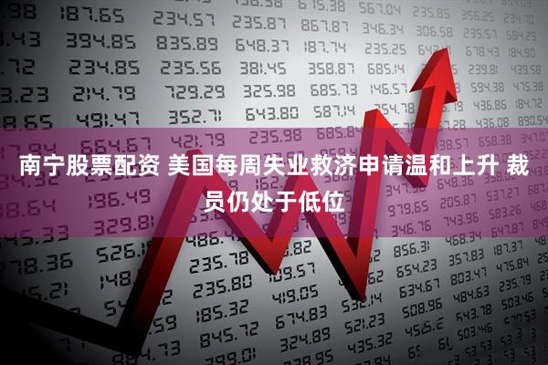 南宁股票配资 美国每周失业救济申请温和上升 裁员仍处于低位