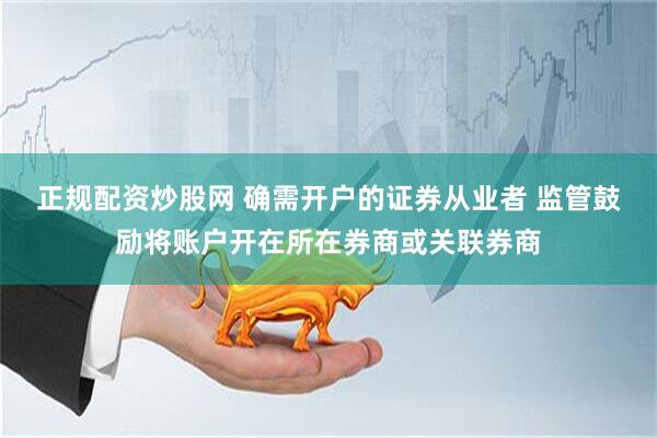 正规配资炒股网 确需开户的证券从业者 监管鼓励将账户开在所在券商或关联券商
