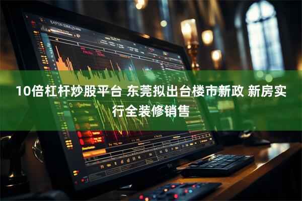10倍杠杆炒股平台 东莞拟出台楼市新政 新房实行全装修销售