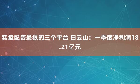 实盘配资最狠的三个平台 白云山：一季度净利润18.21亿元