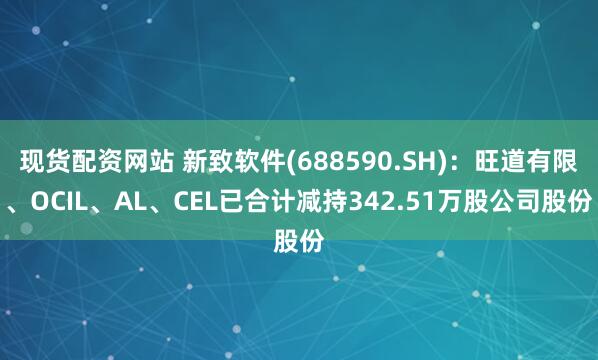 现货配资网站 新致软件(688590.SH)：旺道有限、OCIL、AL、CEL已合计减持342.51万股公司股份