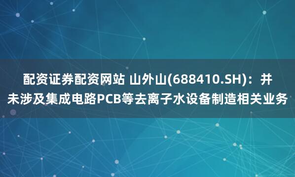 配资证券配资网站 山外山(688410.SH)：并未涉及集成电路PCB等去离子水设备制造相关业务
