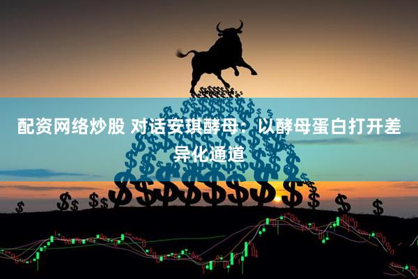 配资网络炒股 对话安琪酵母：以酵母蛋白打开差异化通道