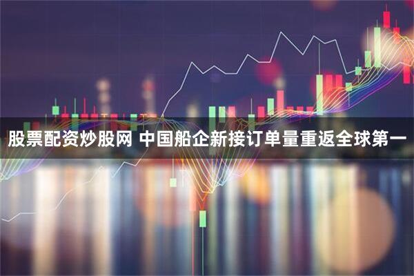 股票配资炒股网 中国船企新接订单量重返全球第一