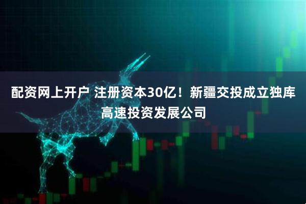 配资网上开户 注册资本30亿！新疆交投成立独库高速投资发展公司