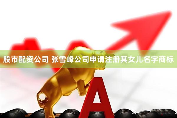 股市配资公司 张雪峰公司申请注册其女儿名字商标