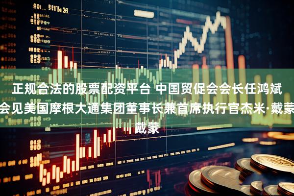 正规合法的股票配资平台 中国贸促会会长任鸿斌会见美国摩根大通集团董事长兼首席执行官杰米·戴蒙