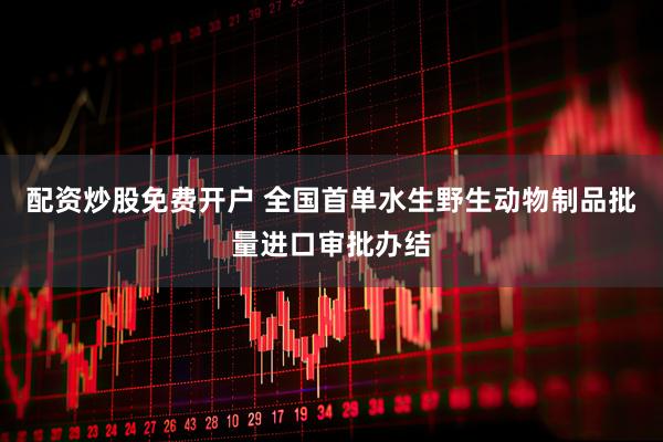 配资炒股免费开户 全国首单水生野生动物制品批量进口审批办结