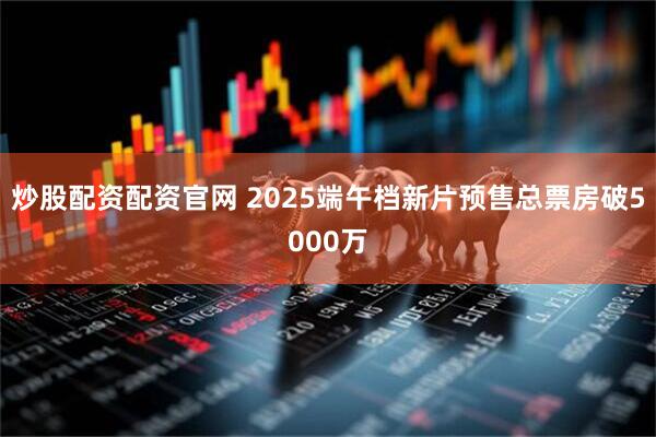 炒股配资配资官网 2025端午档新片预售总票房破5000万