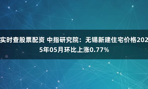 实时查股票配资 中指研究院：无锡新建住宅价格2025年05月环比上涨0.77%