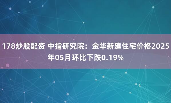 178炒股配资 中指研究院：金华新建住宅价格2025年05月环比下跌0.19%
