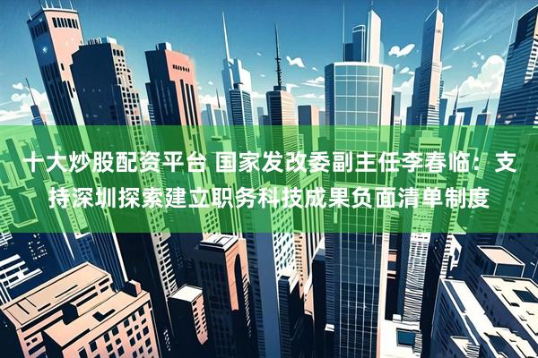 十大炒股配资平台 国家发改委副主任李春临：支持深圳探索建立职务科技成果负面清单制度