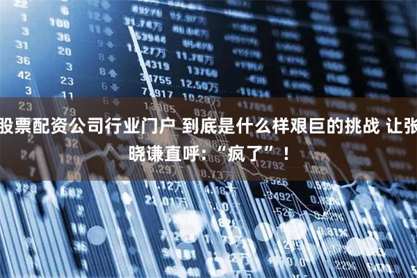 股票配资公司行业门户 到底是什么样艰巨的挑战 让张晓谦直呼: “疯了” !