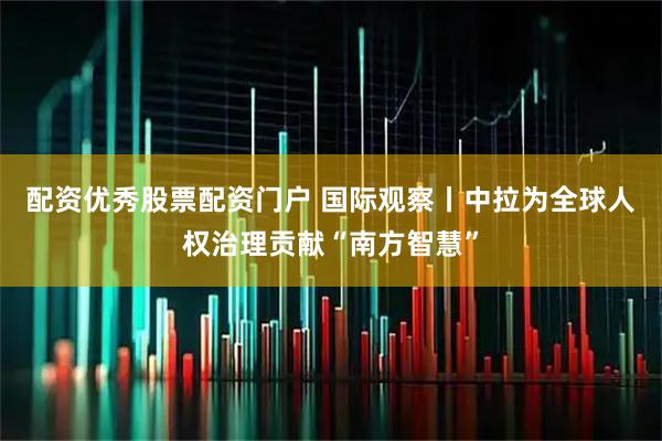 配资优秀股票配资门户 国际观察丨中拉为全球人权治理贡献“南方智慧”
