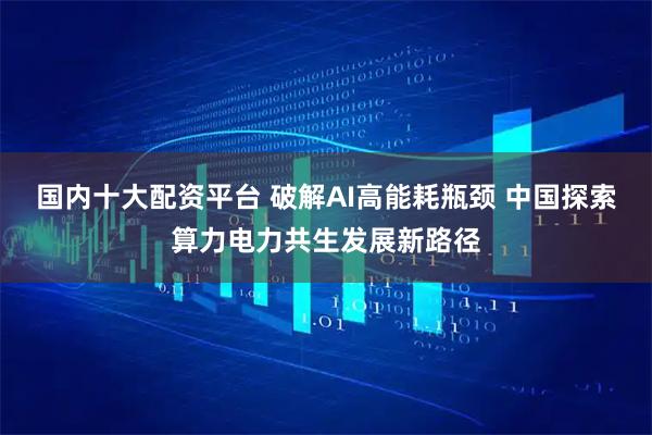 国内十大配资平台 破解AI高能耗瓶颈 中国探索算力电力共生发展新路径