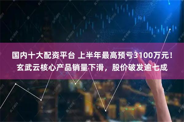 国内十大配资平台 上半年最高预亏3100万元！玄武云核心产品销量下滑，股价破发逾七成