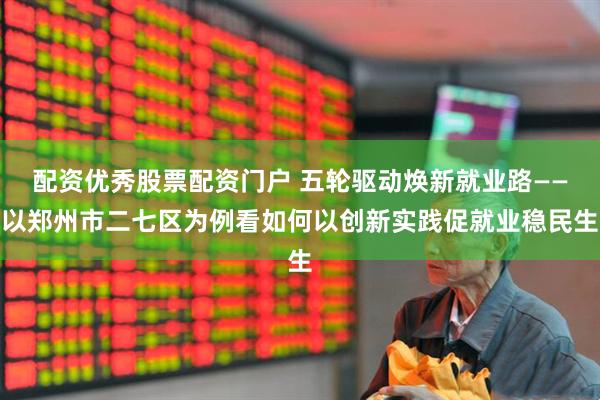 配资优秀股票配资门户 五轮驱动焕新就业路——以郑州市二七区为例看如何以创新实践促就业稳民生