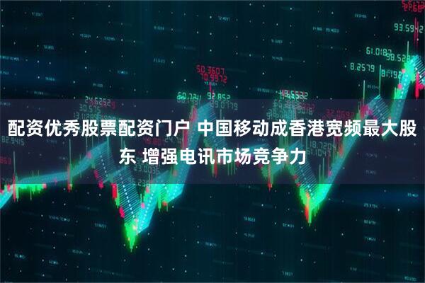 配资优秀股票配资门户 中国移动成香港宽频最大股东 增强电讯市场竞争力