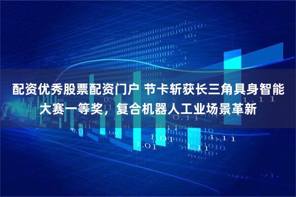 配资优秀股票配资门户 节卡斩获长三角具身智能大赛一等奖，复合机器人工业场景革新