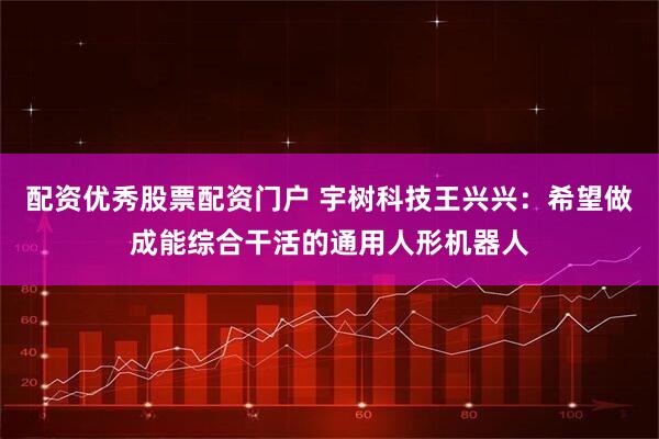 配资优秀股票配资门户 宇树科技王兴兴：希望做成能综合干活的通用人形机器人