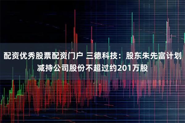 配资优秀股票配资门户 三德科技：股东朱先富计划减持公司股份不超过约201万股