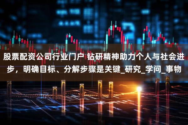 股票配资公司行业门户 钻研精神助力个人与社会进步，明确目标、分解步骤是关键_研究_学问_事物