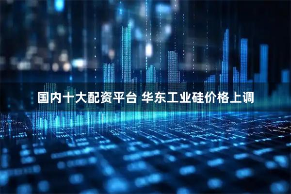 国内十大配资平台 华东工业硅价格上调