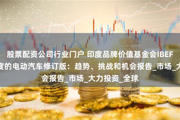 股票配资公司行业门户 印度品牌价值基金会IBEF：2024年印度的电动汽车修订版：趋势、挑战和机会报告_市场_大力投资_全球