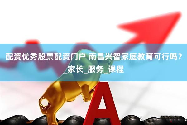 配资优秀股票配资门户 南昌兴智家庭教育可行吗？_家长_服务_课程