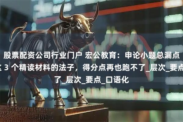 股票配资公司行业门户 宏公教育：申论小题总漏点？学会这 3 个精读材料的法子，得分点再也跑不了_层次_要点_口语化