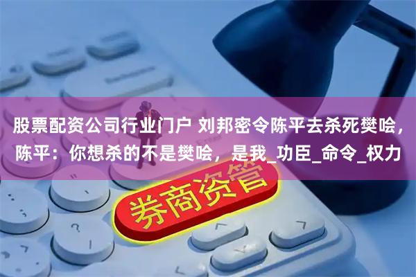 股票配资公司行业门户 刘邦密令陈平去杀死樊哙，陈平：你想杀的不是樊哙，是我_功臣_命令_权力