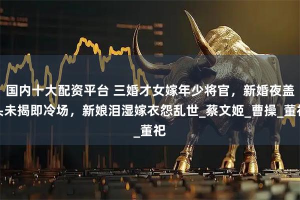 国内十大配资平台 三婚才女嫁年少将官，新婚夜盖头未揭即冷场，新娘泪湿嫁衣怨乱世_蔡文姬_曹操_董祀